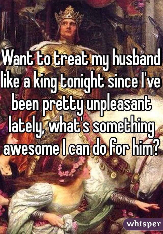 Want to treat my husband like a king tonight since I've been pretty unpleasant lately, what's something awesome I can do for him?