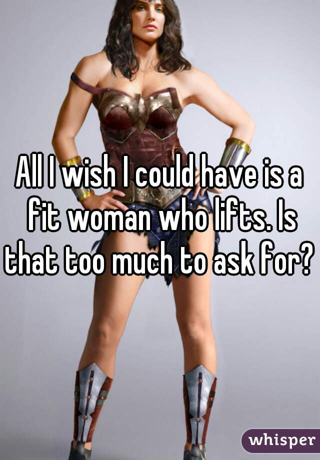 All I wish I could have is a fit woman who lifts. Is that too much to ask for? 
