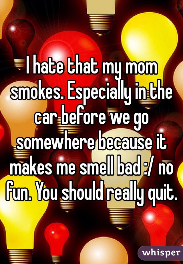I hate that my mom smokes. Especially in the car before we go somewhere because it makes me smell bad :/ no fun. You should really quit.