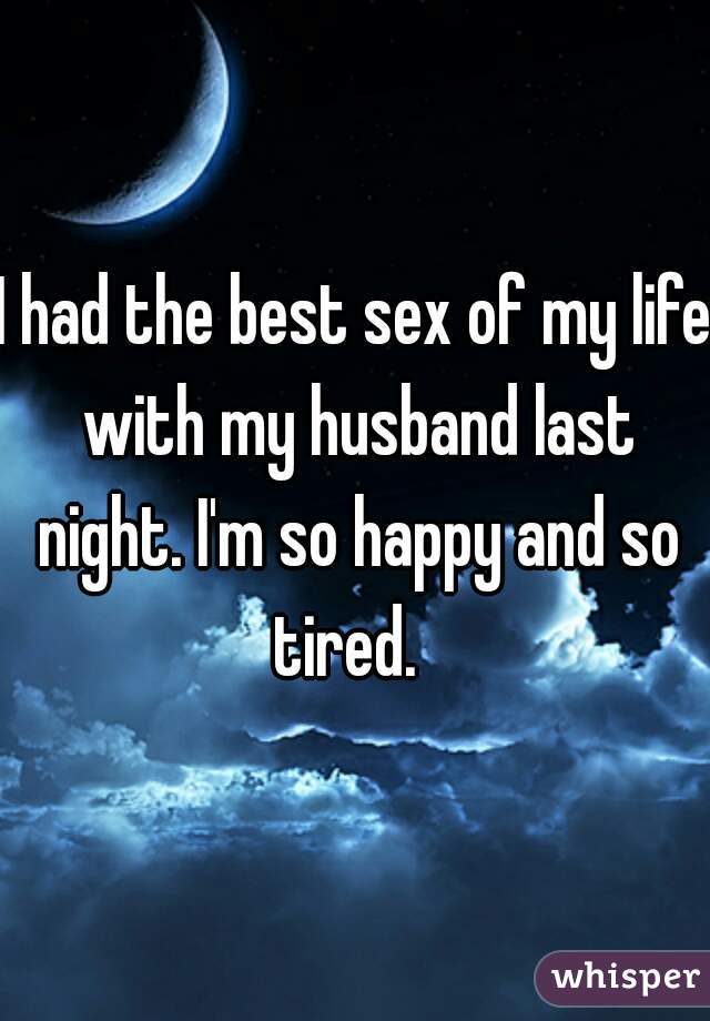 I had the best sex of my life with my husband last night. I'm so happy and so tired.  