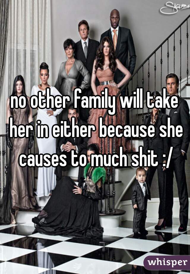 no other family will take her in either because she causes to much shit :/