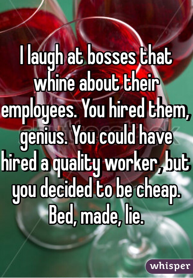 I laugh at bosses that whine about their employees. You hired them, genius. You could have hired a quality worker, but you decided to be cheap. Bed, made, lie. 