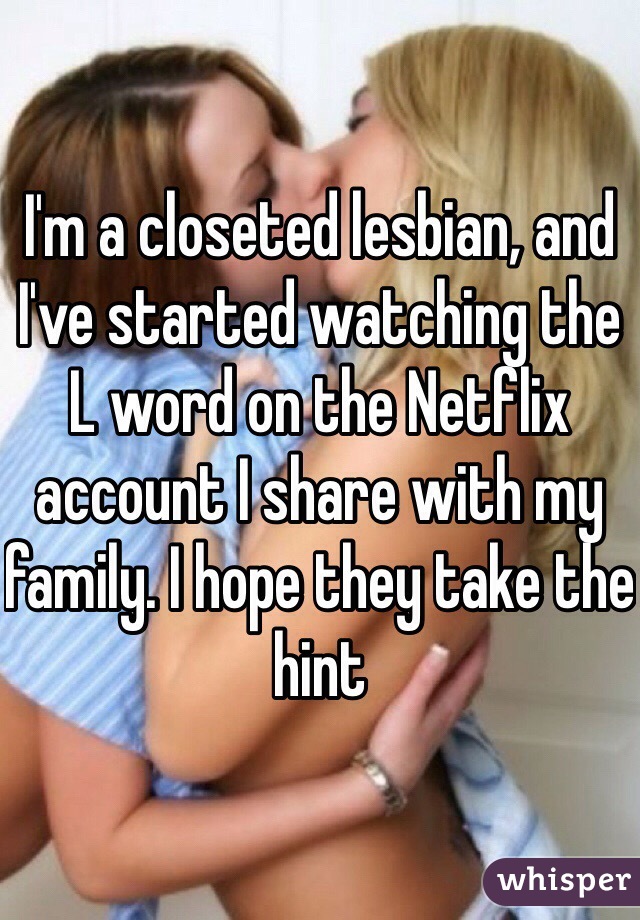 I'm a closeted lesbian, and I've started watching the L word on the Netflix account I share with my family. I hope they take the hint 