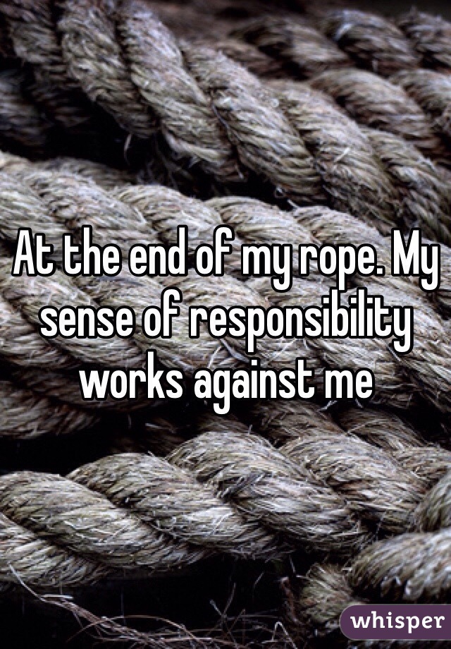 At the end of my rope. My sense of responsibility works against me 