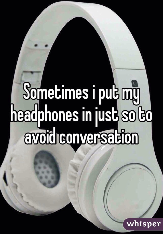Sometimes i put my headphones in just so to avoid conversation  