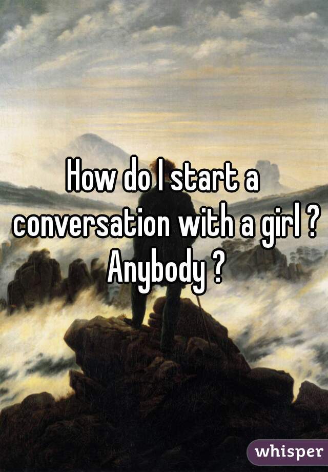 How do I start a conversation with a girl ? Anybody ?