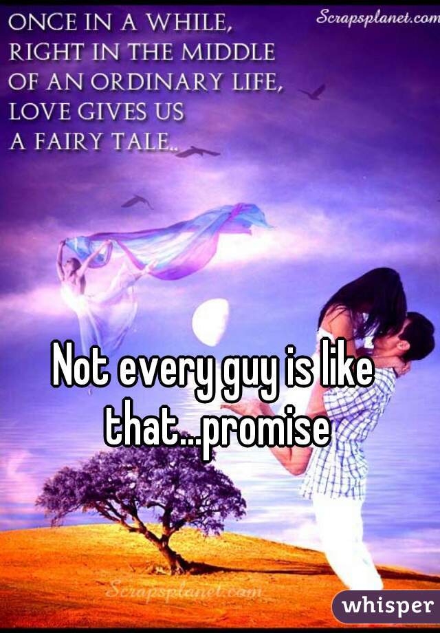 Not every guy is like that...promise
