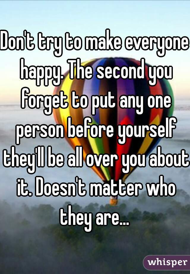 Don't try to make everyone happy. The second you forget to put any one person before yourself they'll be all over you about it. Doesn't matter who they are... 