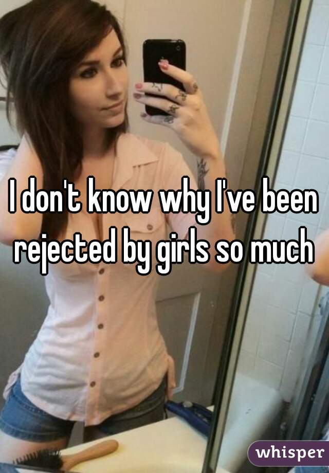 I don't know why I've been rejected by girls so much 