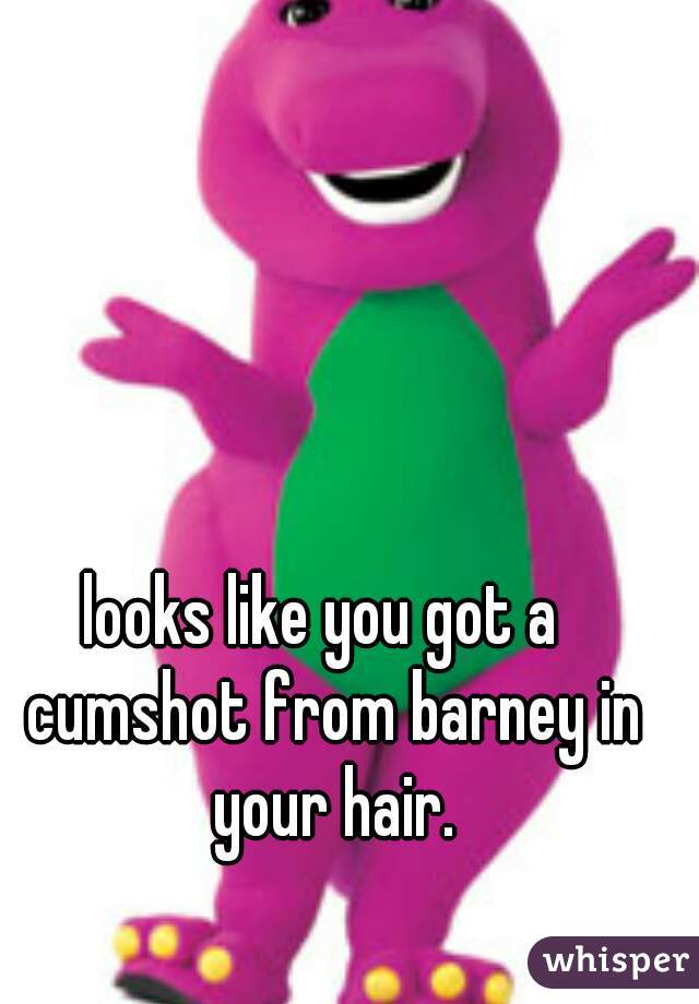 looks like you got a  cumshot from barney in your hair.