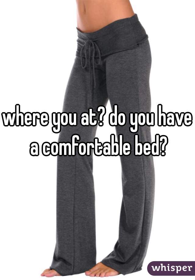 where you at? do you have a comfortable bed?