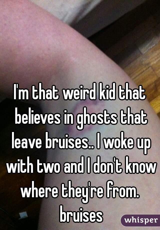 I'm that weird kid that believes in ghosts that leave bruises.. I woke up with two and I don't know where they're from.  bruises

