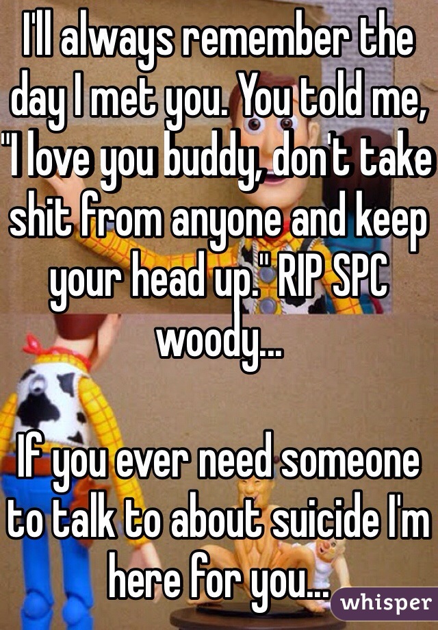 I'll always remember the day I met you. You told me, "I love you buddy, don't take shit from anyone and keep your head up." RIP SPC woody...

If you ever need someone to talk to about suicide I'm here for you...