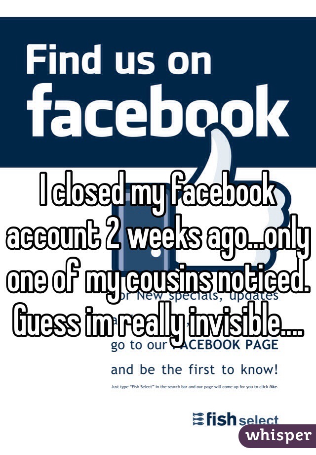 I closed my facebook account 2 weeks ago...only one of my cousins noticed. Guess im really invisible....