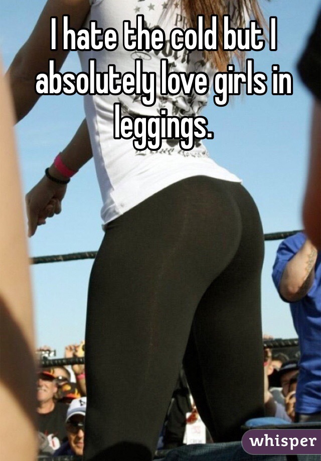 I hate the cold but I absolutely love girls in leggings. 