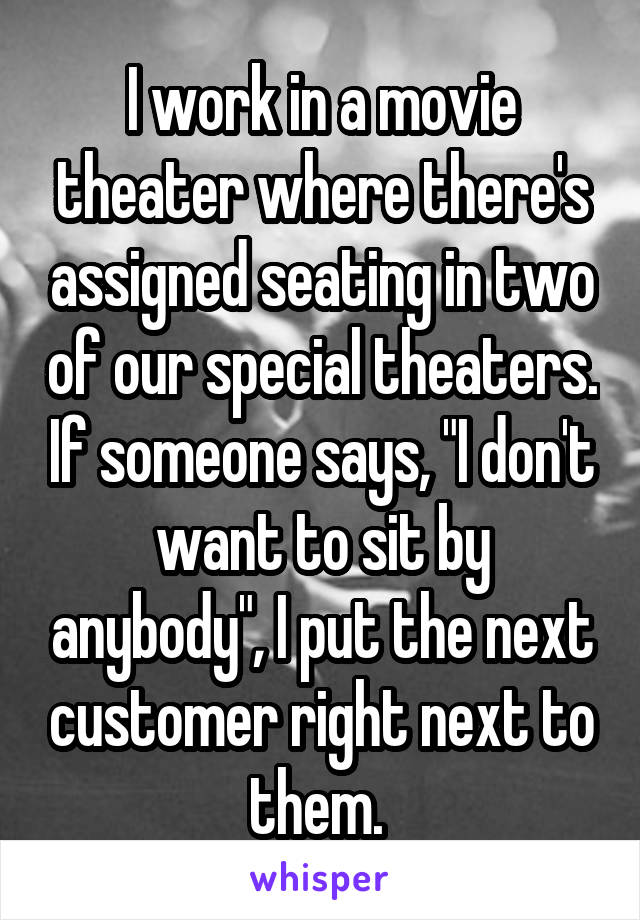 I work in a movie theater where there's assigned seating in two of our special theaters. If someone says, "I don't want to sit by anybody", I put the next customer right next to them. 