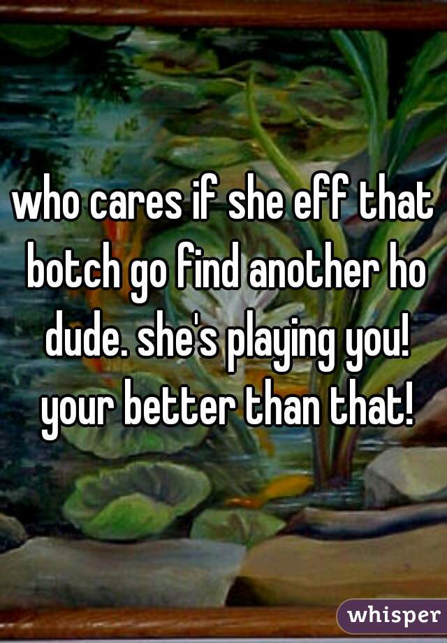 who cares if she eff that botch go find another ho dude. she's playing you! your better than that!