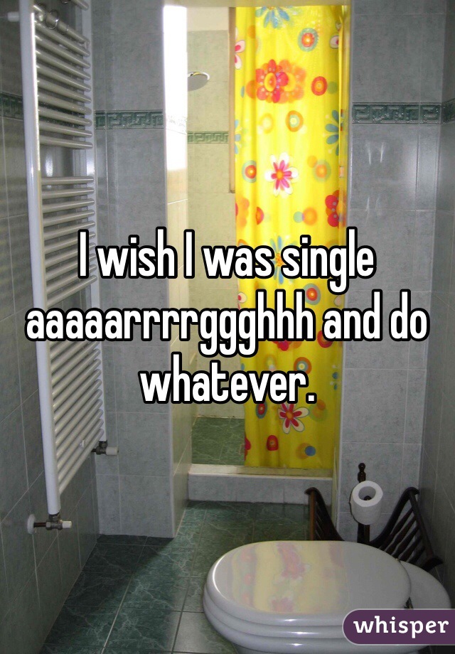 I wish I was single aaaaarrrrggghhh and do whatever. 