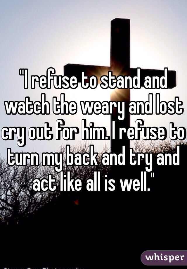 "I refuse to stand and watch the weary and lost cry out for him. I refuse to turn my back and try and act like all is well."