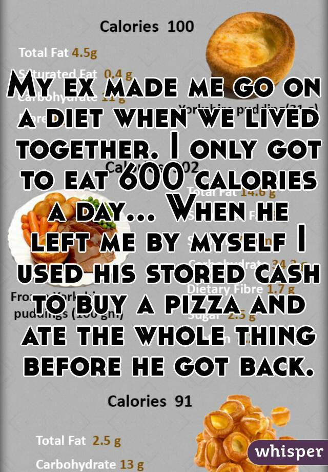 My ex made me go on a diet when we lived together. I only got to eat 600 calories a day... When he left me by myself I used his stored cash to buy a pizza and ate the whole thing before he got back.