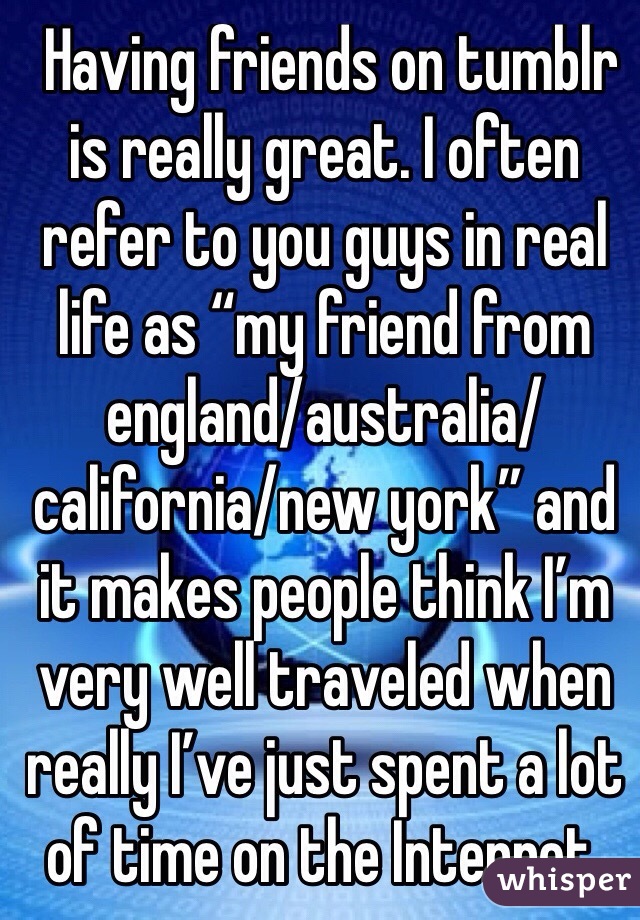  Having friends on tumblr is really great. I often refer to you guys in real life as “my friend from england/australia/california/new york” and it makes people think I’m very well traveled when really I’ve just spent a lot of time on the Internet.
