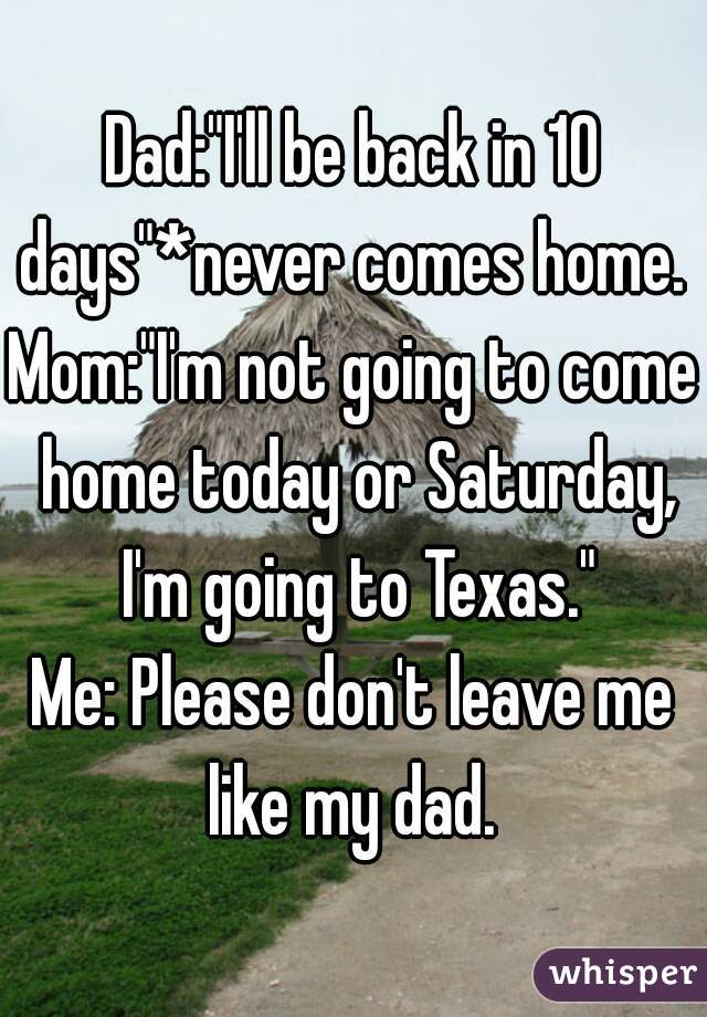 Dad:"I'll be back in 10 days"*never comes home. 
Mom:"I'm not going to come home today or Saturday, I'm going to Texas."
Me: Please don't leave me like my dad. 