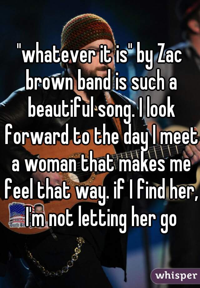 "whatever it is" by Zac brown band is such a beautiful song. I look forward to the day I meet a woman that makes me feel that way. if I find her, I'm not letting her go