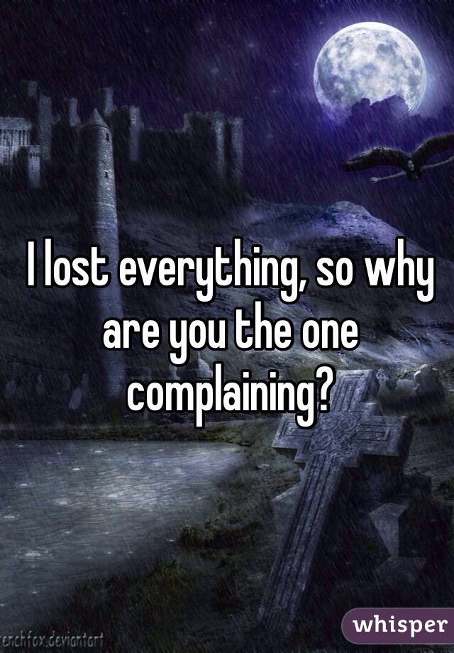 I lost everything, so why are you the one complaining?