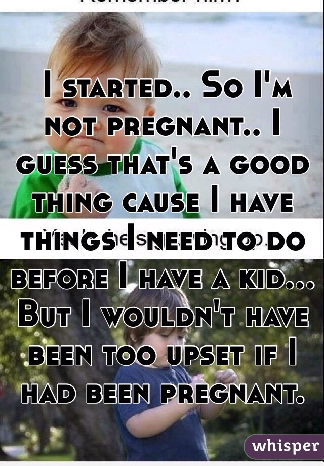  I started.. So I'm not pregnant.. I guess that's a good thing cause I have things I need to do before I have a kid... But I wouldn't have been too upset if I had been pregnant. 