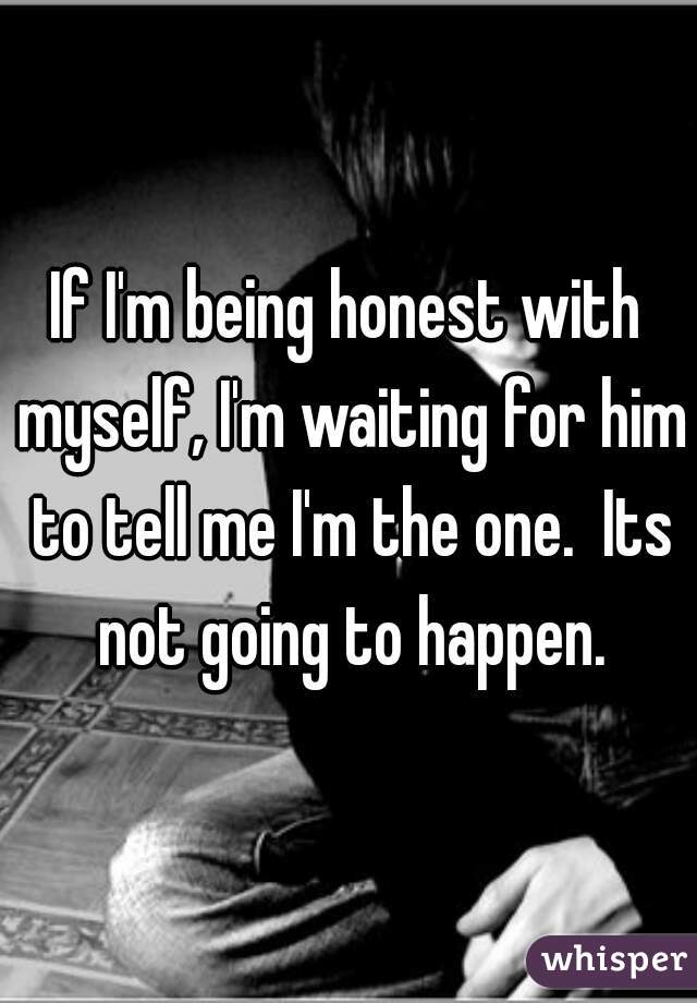 If I'm being honest with myself, I'm waiting for him to tell me I'm the one.  Its not going to happen.