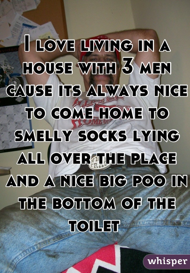 I love living in a house with 3 men cause its always nice to come home to smelly socks lying all over the place and a nice big poo in the bottom of the toilet 