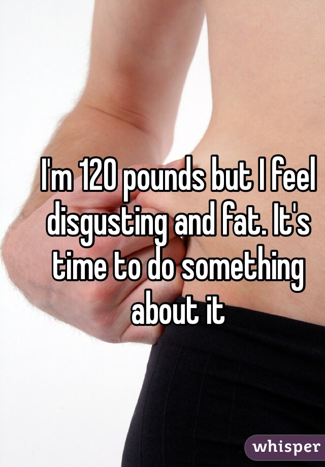 I'm 120 pounds but I feel disgusting and fat. It's time to do something about it 