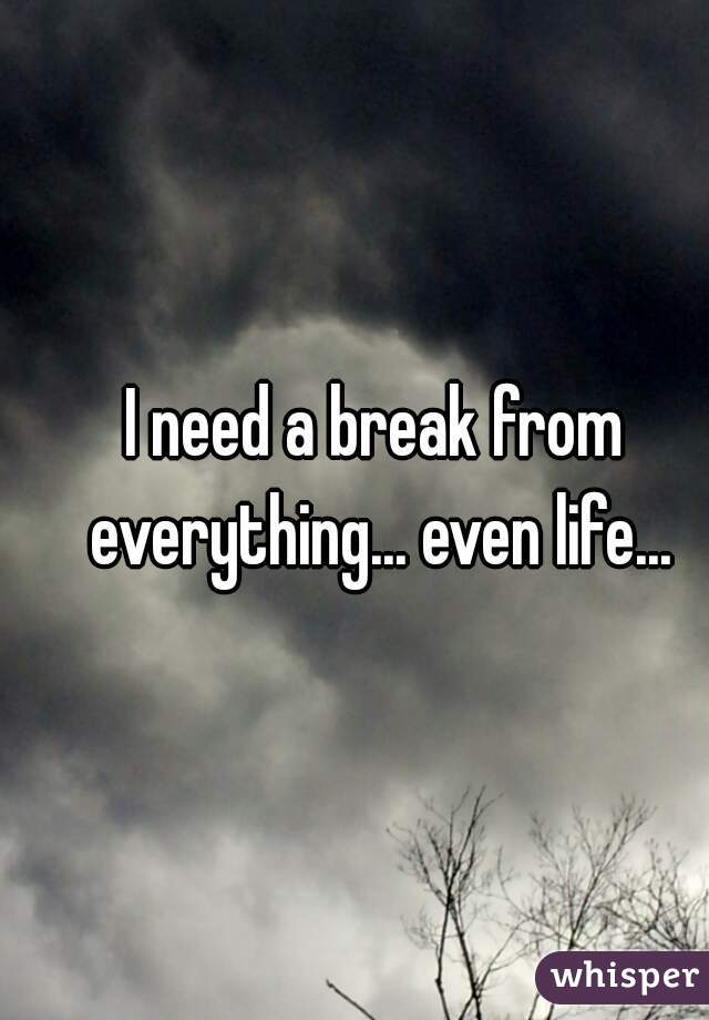 I need a break from everything... even life...