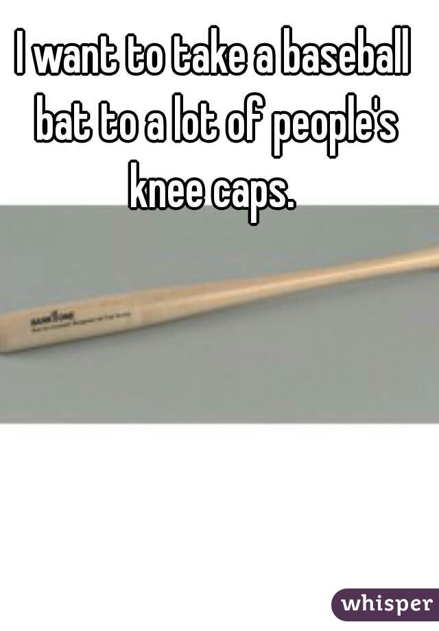 I want to take a baseball bat to a lot of people's knee caps. 