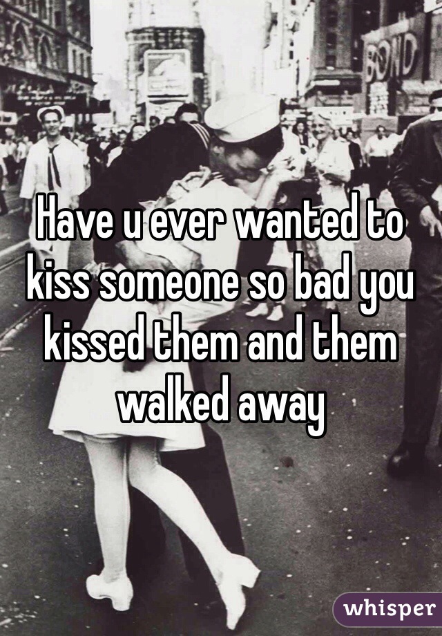 Have u ever wanted to kiss someone so bad you kissed them and them walked away