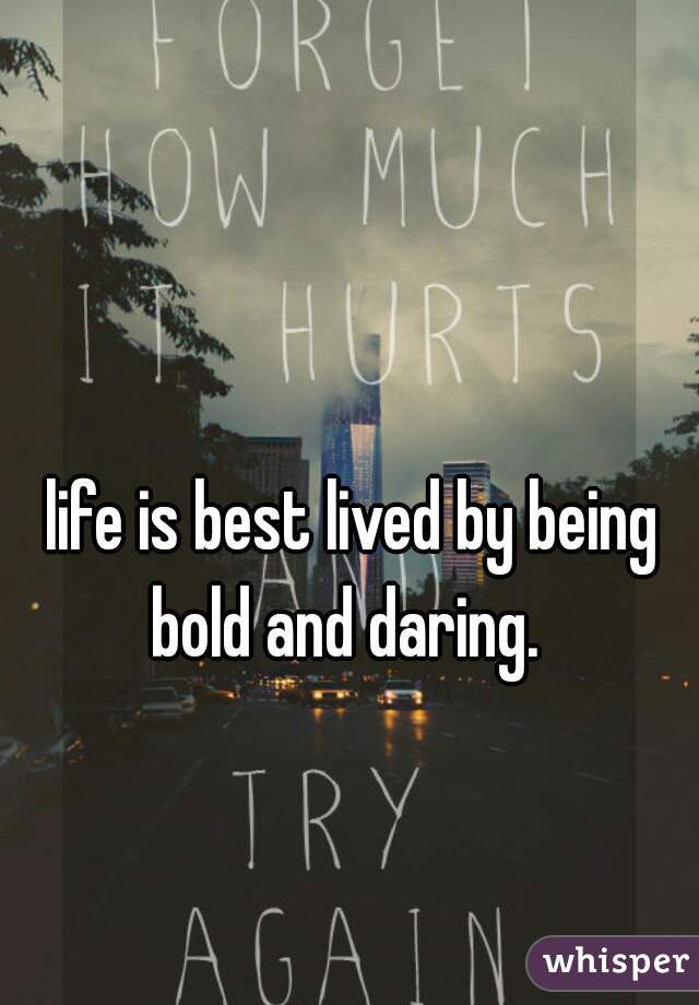 life is best lived by being bold and daring.  
