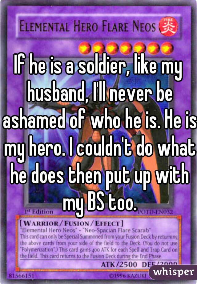 If he is a soldier, like my husband, I'll never be ashamed of who he is. He is my hero. I couldn't do what he does then put up with my BS too.