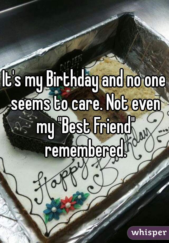 It's my Birthday and no one seems to care. Not even my "Best Friend" remembered.