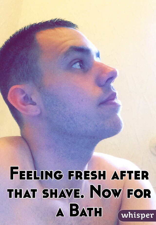 Feeling fresh after that shave. Now for a Bath