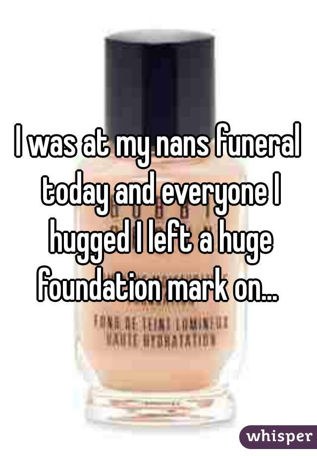 I was at my nans funeral today and everyone I hugged I left a huge foundation mark on... 
