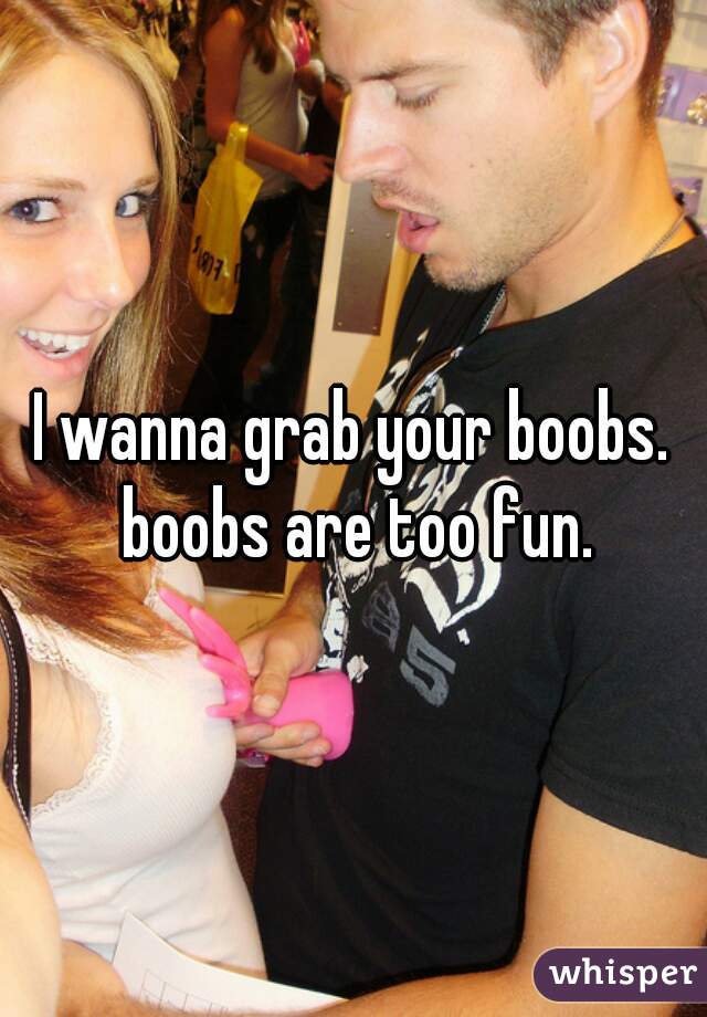 I wanna grab your boobs. boobs are too fun.