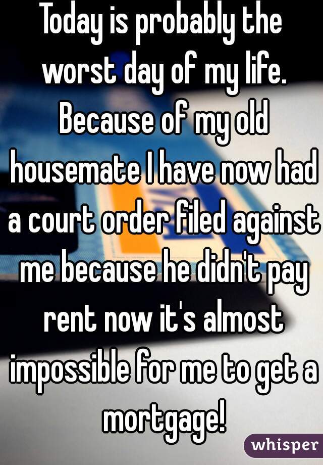 Today is probably the worst day of my life. Because of my old housemate I have now had a court order filed against me because he didn't pay rent now it's almost impossible for me to get a mortgage!
