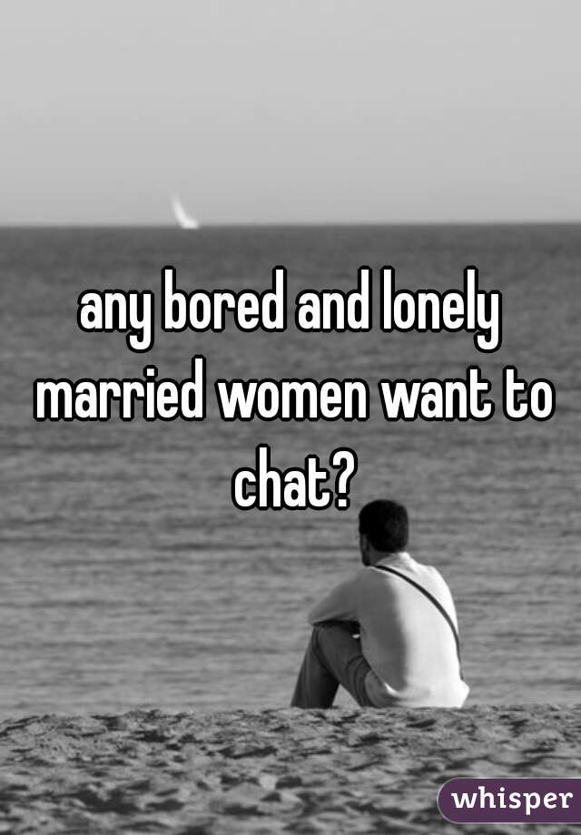 any bored and lonely married women want to chat?