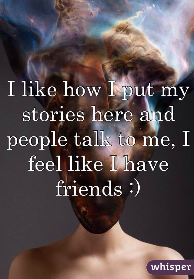 I like how I put my stories here and people talk to me, I feel like I have friends :)