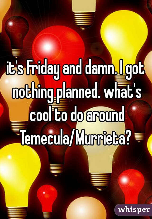 it's Friday and damn. I got nothing planned. what's cool to do around Temecula/Murrieta? 
