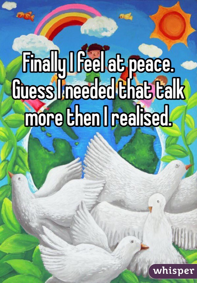 Finally I feel at peace. Guess I needed that talk more then I realised. 