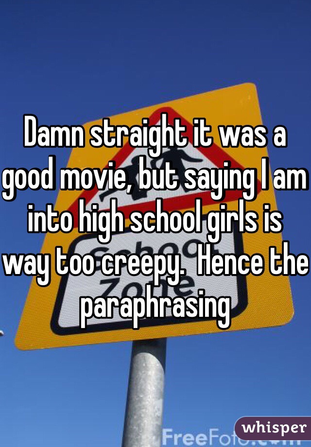 Damn straight it was a good movie, but saying I am into high school girls is way too creepy.  Hence the paraphrasing 