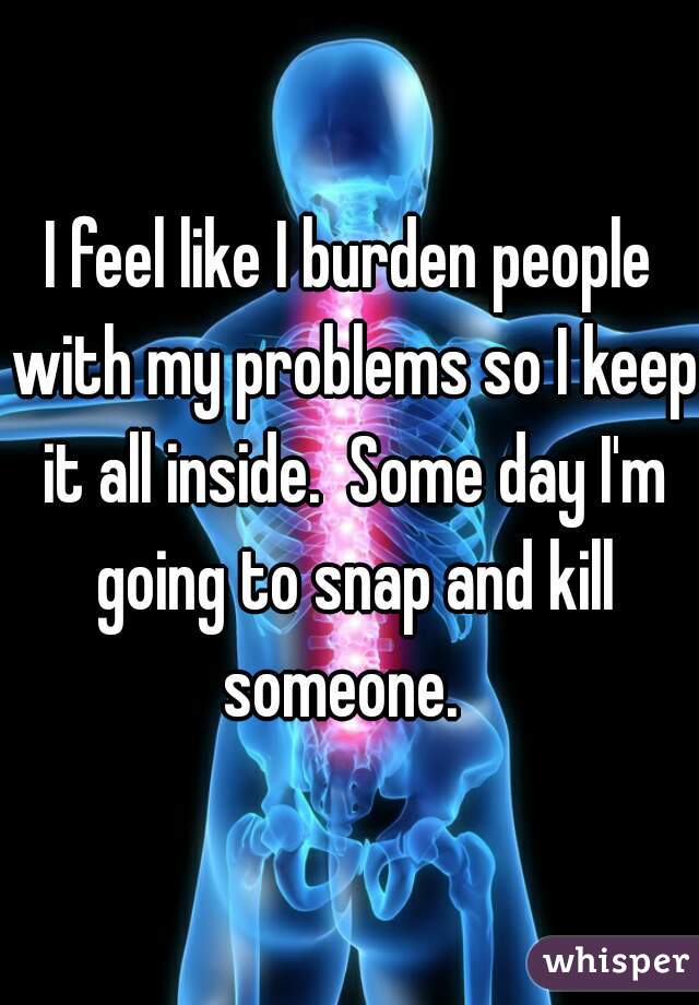 I feel like I burden people with my problems so I keep it all inside.  Some day I'm going to snap and kill someone.  