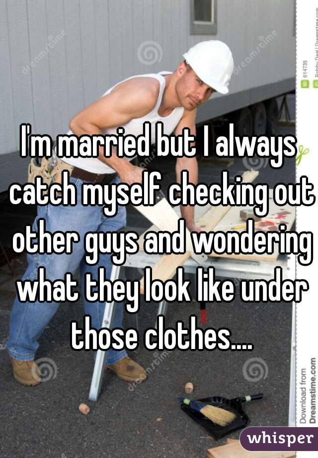 I'm married but I always catch myself checking out other guys and wondering what they look like under those clothes....

