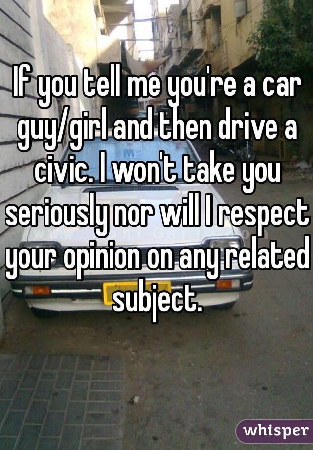 If you tell me you're a car guy/girl and then drive a civic. I won't take you seriously nor will I respect your opinion on any related subject. 